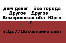 дам денег - Все города Другое » Другое   . Кемеровская обл.,Юрга г.